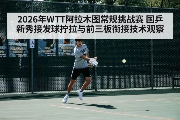 2026年WTT阿拉木图常规挑战赛 国乒新秀接发球拧拉与前三板衔接技术观察