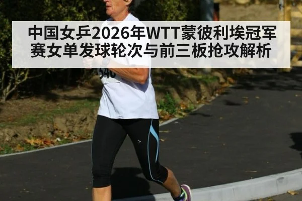 中国女乒2026年WTT蒙彼利埃冠军赛女单发球轮次与前三板抢攻解析